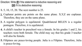 5, 10, 15, 20. The next number is 25.
Coplanar points are points on the same plane. X,Y,Z are coplanar.
Therefore, they are on the same plane.
A regular polygon is equilateral. Quadrilateral BELEN is a regular
pentagon. Therefore, it is equilateral.
A child’s teacher in preschool was a female. In his grades 1 and 2, his
teachers were both female. The child may say that his grade 3 teacher
will also be female.
Filipinos are peace-loving people. Julia is a Filipino. Therefore, Julia
is peace-loving.
1.
Direction: Write IR if the statement is inductive reasoning and
DR if it is deductive reasoning.
2.
3.
4.
5.
 