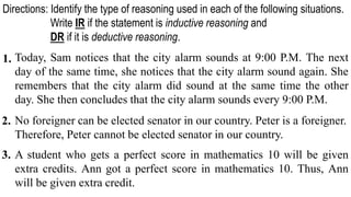 Today, Sam notices that the city alarm sounds at 9:00 P.M. The next
day of the same time, she notices that the city alarm sound again. She
remembers that the city alarm did sound at the same time the other
day. She then concludes that the city alarm sounds every 9:00 P.M.
No foreigner can be elected senator in our country. Peter is a foreigner.
Therefore, Peter cannot be elected senator in our country.
A student who gets a perfect score in mathematics 10 will be given
extra credits. Ann got a perfect score in mathematics 10. Thus, Ann
will be given extra credit.
1.
Directions: Identify the type of reasoning used in each of the following situations.
Write IR if the statement is inductive reasoning and
DR if it is deductive reasoning.
2.
3.
 