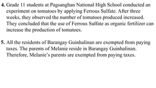 Grade 11 students at Pagsanghan National High School conducted an
experiment on tomatoes by applying Ferrous Sulfate. After three
weeks, they observed the number of tomatoes produced increased.
They concluded that the use of Ferrous Sulfate as organic fertilizer can
increase the production of tomatoes.
All the residents of Barangay Guinhalinan are exempted from paying
taxes. The parents of Melanie reside in Barangay Guinhalinan.
Therefore, Melanie’s parents are exempted from paying taxes.
4.
5.
 