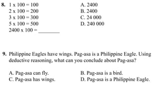 Philippine Eagles have wings. Pag-asa is a Philippine Eagle. Using
deductive reasoning, what can you conclude about Pag-asa?
A. Pag-asa can fly. B. Pag-asa is a bird.
C. Pag-asa has wings. D. Pag-asa is a Philippine Eagle.
8.
9.
1 x 100 = 100 A. 2400
2 x 100 = 200 B. 2400
3 x 100 = 300 C. 24 000
5 x 100 = 500 D. 240 000
2400 x 100 = ________
 