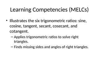 Learning Competencies (MELCs)
• Illustrates the six trigonometric ratios: sine,
cosine, tangent, secant, cosecant, and
cotangent.
– Applies trigonometric ratios to solve right
triangles.
– Finds missing sides and angles of right triangles.
 