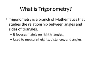 What is Trigonometry?
• Trigonometry is a branch of Mathematics that
studies the relationship between angles and
sides of triangles.
– It focuses mainly on right triangles.
– Used to measure heights, distances, and angles.
 