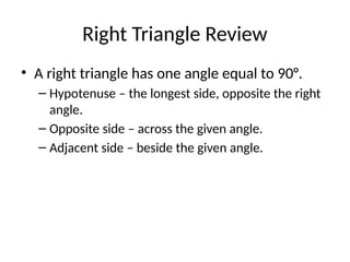 Right Triangle Review
• A right triangle has one angle equal to 90°.
– Hypotenuse – the longest side, opposite the right
angle.
– Opposite side – across the given angle.
– Adjacent side – beside the given angle.
 