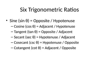 Six Trigonometric Ratios
• Sine (sin θ) = Opposite / Hypotenuse
– Cosine (cos θ) = Adjacent / Hypotenuse
– Tangent (tan θ) = Opposite / Adjacent
– Secant (sec θ) = Hypotenuse / Adjacent
– Cosecant (csc θ) = Hypotenuse / Opposite
– Cotangent (cot θ) = Adjacent / Opposite
 
