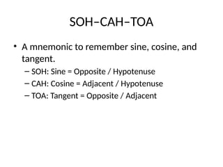SOH–CAH–TOA
• A mnemonic to remember sine, cosine, and
tangent.
– SOH: Sine = Opposite / Hypotenuse
– CAH: Cosine = Adjacent / Hypotenuse
– TOA: Tangent = Opposite / Adjacent
 