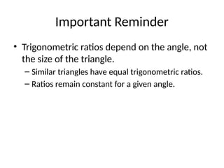 Important Reminder
• Trigonometric ratios depend on the angle, not
the size of the triangle.
– Similar triangles have equal trigonometric ratios.
– Ratios remain constant for a given angle.
 