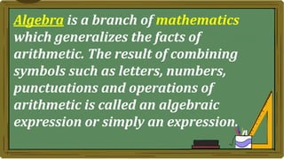 Algebra is a branch of mathematics
which generalizes the facts of
arithmetic. The result of combining
symbols such as letters, numbers,
punctuations and operations of
arithmetic is called an algebraic
expression or simply an expression.
 