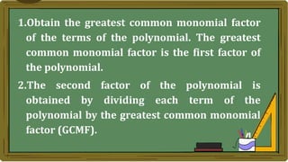 1.Obtain the greatest common monomial factor
of the terms of the polynomial. The greatest
common monomial factor is the first factor of
the polynomial.
2.The second factor of the polynomial is
obtained by dividing each term of the
polynomial by the greatest common monomial
factor (GCMF).
 