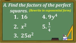 A. Find the factors of the perfect
squares.
1. 16 4. 𝟗𝒚𝟒
2. 𝒙𝟐
5.
𝟏
𝟒
3. 𝟐𝟓𝒂𝟐
(Rewrite in exponential form)
 