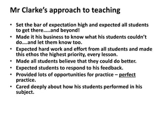 Mr Clarke’s approach to teaching
• Set the bar of expectation high and expected all students
to get there…..and beyond!
• Made it his business to know what his students couldn’t
do….and let them know too.
• Expected hard work and effort from all students and made
this ethos the highest priority, every lesson.
• Made all students believe that they could do better.
• Expected students to respond to his feedback.
• Provided lots of opportunities for practice – perfect
practice.
• Cared deeply about how his students performed in his
subject.
 