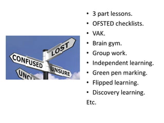 • 3 part lessons.
• OFSTED checklists.
• VAK.
• Brain gym.
• Group work.
• Independent learning.
• Green pen marking.
• Flipped learning.
• Discovery learning.
Etc.
 