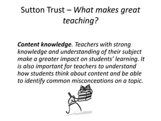 Sutton Trust – What makes great
teaching?
Content knowledge. Teachers with strong
knowledge and understanding of their subject
make a greater impact on students’ learning. It
is also important for teachers to understand
how students think about content and be able
to identify common misconceptions on a topic.
 