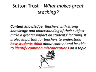 Sutton Trust – What makes great
teaching?
Content knowledge. Teachers with strong
knowledge and understanding of their subject
make a greater impact on students’ learning. It
is also important for teachers to understand
how students think about content and be able
to identify common misconceptions on a topic.
 