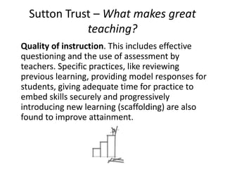 Sutton Trust – What makes great
teaching?
Quality of instruction. This includes effective
questioning and the use of assessment by
teachers. Specific practices, like reviewing
previous learning, providing model responses for
students, giving adequate time for practice to
embed skills securely and progressively
introducing new learning (scaffolding) are also
found to improve attainment.
 