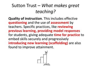 Sutton Trust – What makes great
teaching?
Quality of instruction. This includes effective
questioning and the use of assessment by
teachers. Specific practices, like reviewing
previous learning, providing model responses
for students, giving adequate time for practice to
embed skills securely and progressively
introducing new learning (scaffolding) are also
found to improve attainment.
 