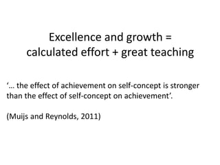 Excellence and growth =
calculated effort + great teaching
‘… the effect of achievement on self-concept is stronger
than the effect of self-concept on achievement’.
(Muijs and Reynolds, 2011)
 