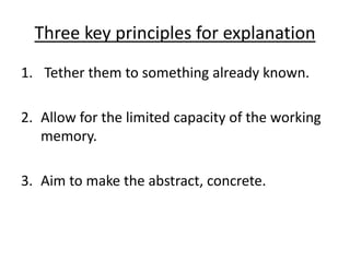 Three key principles for explanation
1. Tether them to something already known.
2. Allow for the limited capacity of the working
memory.
3. Aim to make the abstract, concrete.
 