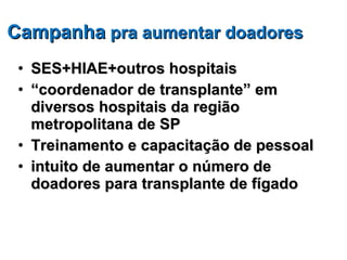 Campanha  pra aumentar doadores SES+HIAE+outros hospitais “ coordenador de transplante” em diversos hospitais da região metropolitana de SP Treinamento e capacitação de pessoal  intuito de aumentar o número de doadores para transplante de fígado 