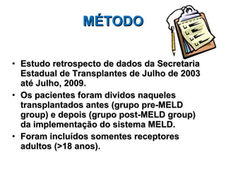 MÉTODO Estudo retrospecto de dados da Secretaria Estadual de Transplantes de Julho de 2003 até Julho, 2009.  Os pacientes foram dividos naqueles transplantados antes (grupo pre-MELD group) e depois (grupo post-MELD group) da implementação do sistema MELD. Foram incluídos somentes receptores adultos (>18 anos). 