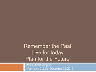 Remember the Past
  Live for today
Plan for the Future
Melda M. Washington
Information Culture, December 03, 2012
 