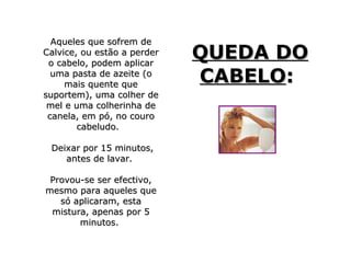 Aqueles que sofrem de
Calvice, ou estão a perder
 o cabelo, podem aplicar
                             QUEDA DO
  uma pasta de azeite (o
     mais quente que
                             CABELO:
suportem), uma colher de
 mel e uma colherinha de
 canela, em pó, no couro
        cabeludo.

 Deixar por 15 minutos,
    antes de lavar.

 Provou-se ser efectivo,
mesmo para aqueles que
   só aplicaram, esta
 mistura, apenas por 5
       minutos.
 