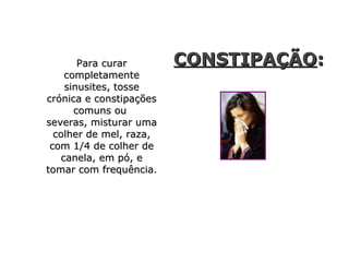 Para curarPara curar
completamentecompletamente
sinusites, tossesinusites, tosse
crónica e constipaçõescrónica e constipações
comuns oucomuns ou
severas, misturar umaseveras, misturar uma
colher de mel, raza,colher de mel, raza,
com 1/4 de colher decom 1/4 de colher de
canela, em pó, ecanela, em pó, e
tomar com frequência.tomar com frequência.
CONSTIPAÇÃOCONSTIPAÇÃO::
 