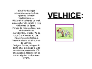 Evita os estragosEvita os estragos
provocados pela velhice,provocados pela velhice,
quando tomadoquando tomado
regularmente ...regularmente ...
Misturar 4 colheres de mel,Misturar 4 colheres de mel,
uma colher de canela e trêsuma colher de canela e três
chávenas de água.chávenas de água.
Ferver de modo a fazer umFerver de modo a fazer um
chá,com esteschá,com estes
ingredientes, e beber ¼ doingredientes, e beber ¼ do
copo 3 a 4 vezes ao dia.copo 3 a 4 vezes ao dia.
Mantem a pele fresca eMantem a pele fresca e
suave e afasta os sintomassuave e afasta os sintomas
de velhice.de velhice.
De igual forma, a ingestãoDe igual forma, a ingestão
deste chá, prolonga a vidadeste chá, prolonga a vida
e até uma pessoa de 100e até uma pessoa de 100
anos poderá locomover-seanos poderá locomover-se
como alguém muito maiscomo alguém muito mais
jovem.jovem.
VELHICEVELHICE::
 