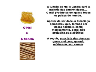 A junção de Mel e Canela cura aA junção de Mel e Canela cura a
maioría das enfermidades...maioría das enfermidades...
O mel produz-se em quase todosO mel produz-se em quase todos
os países do mundo.os países do mundo.
Apesar de ser doce, a Ciência jáApesar de ser doce, a Ciência já
demostrou que,demostrou que, tomado emtomado em
doses normais, comodoses normais, como
medicamento, o mel nãomedicamento, o mel não
prejudica os diabéticosprejudica os diabéticos..
A seguir,A seguir, uma lista das doençasuma lista das doenças
que o mel cura, quandoque o mel cura, quando
misturado com canelamisturado com canela..
O MelO Mel
ee
A CanelaA Canela
 