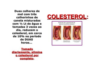 Duas colheres deDuas colheres de
mel com trêsmel com três
colherinhas decolherinhas de
canela misturadascanela misturadas
com ½ Lt de água ecom ½ Lt de água e
tomadas 3 vezes aotomadas 3 vezes ao
dia, reduzem odia, reduzem o
colesterol, em cercacolesterol, em cerca
de 10% no períodode 10% no período
de DUASde DUAS
horas...horas...
TomadoTomado
diariamente, eliminadiariamente, elimina
o colesterol poro colesterol por
completocompleto..
COLESTEROLCOLESTEROL::
 