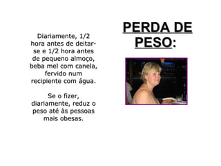 Diariamente, 1/2Diariamente, 1/2
hora antes de deitar-hora antes de deitar-
se e 1/2 hora antesse e 1/2 hora antes
de pequeno almoço,de pequeno almoço,
beba mel com canela,beba mel com canela,
fervido numfervido num
recipiente com água.recipiente com água.
Se o fizer,Se o fizer,
diariamente, reduz odiariamente, reduz o
peso até às pessoaspeso até às pessoas
mais obesas.mais obesas.
PERDA DEPERDA DE
PESOPESO::
 