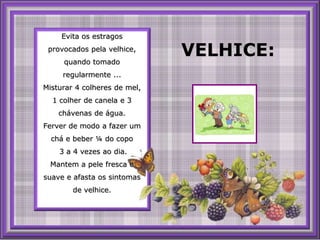 Evita os estragos provocados pela velhice, quando tomado regularmente ... Misturar 4 colheres de mel, 1 colher de canela e 3 chávenas de água. Ferver de modo a fazerumchá e beber ¼ do copo 3 a 4 vezesaodia. Mantem a pele fresca e suave e afasta os sintomas de velhice. VELHICE: