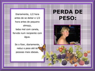 PERDA DE PESO: Diariamente, 1/2 hora antes de se deitar e 1/2 hora antes de pequenoalmoço,beba melcom canela, fervidonum recipiente comágua.Se o fizer, diariamente, reduz o peso até àspessoasmais obesas.