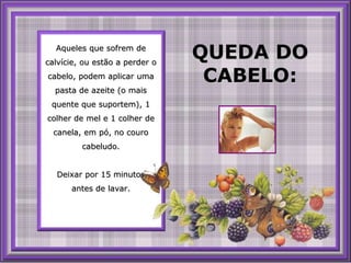 Aqueles que sofrem de calvície, ouestão a perder o cabelo, podem aplicar uma pasta de azeite (o maisquente que suportem), 1 colher de mel e 1 colher de canela, empó, no courocabeludo.  Deixar por 15 minutos, antes de lavar. QUEDA DO CABELO: 