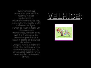 Evita os estragosEvita os estragos
provocados pela velhice,provocados pela velhice,
quando tomadoquando tomado
regularmente ...regularmente ...
Misturar 4 colheres de mel,Misturar 4 colheres de mel,
uma colher de canela e trêsuma colher de canela e três
chávenas de água.chávenas de água.
Ferver de modo a fazer umFerver de modo a fazer um
chá,com esteschá,com estes
ingredientes, e beber ¼ doingredientes, e beber ¼ do
copo 3 a 4 vezes ao dia.copo 3 a 4 vezes ao dia.
Mantem a pele fresca eMantem a pele fresca e
suave e afasta os sintomassuave e afasta os sintomas
de velhice.de velhice.
De igual forma, a ingestãoDe igual forma, a ingestão
deste chá, prolonga a vidadeste chá, prolonga a vida
e até uma pessoa de 100e até uma pessoa de 100
anos poderá locomover-seanos poderá locomover-se
como alguém muito maiscomo alguém muito mais
jovem.jovem.
VELHICEVELHICE::
 
