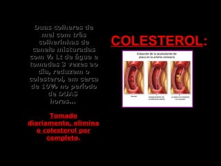 Duas colheres deDuas colheres de
mel com trêsmel com três
colherinhas decolherinhas de
canela misturadascanela misturadas
com ½ Lt de água ecom ½ Lt de água e
tomadas 3 vezes aotomadas 3 vezes ao
dia, reduzem odia, reduzem o
colesterol, em cercacolesterol, em cerca
de 10% no períodode 10% no período
de DUASde DUAS
horas...horas...
TomadoTomado
diariamente, eliminadiariamente, elimina
o colesterol poro colesterol por
completocompleto..
COLESTEROLCOLESTEROL::
 