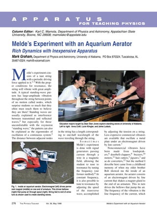 A           P           P          A           R           A           T          U           S
                                                                           FOR TEACHING PHYSICS

Column Editor: Karl C. Mamola, Department of Physics and Astronomy, Appalachian State
University, Boone, NC 28608; mamolakc@appstate.edu


Melde’s Experiment with an Aquarium Aerator
Rich Dynamics with Inexpensive Apparatus
Mark Graham, Department of Physics and Astronomy, University of Alabama,                            PO Box 870324, Tuscaloosa, AL
35487-0324; mark@voicemall.com




M              elde’s experiment con-
               sists of a taut string
               with a periodic driving
force applied to it.1-3 With the prop-
er conditions for resonance, the
string will vibrate with great ampli-
tude. A typical standing-wave pat-
tern has large-amplitude vibration
throughout the string between points
of no motion called nodes, which
surprise students so much that they
often must touch them to believe
they are there! Standing waves are
usually explained as interference
between transmitted and reflected
waves,4 but especially for those
                                                     Education majors taught by Dean Stan Jones explore standing waves at University of Alabama.
uncomfortable with the oxymoron                      Left to right: Anna Craft, Lucie Klingler, and Jaime Ludack.
“standing wave,” the pattern can also
be explained as the eigenmodes of                        in the string has a length correspond-       by adjusting the tension on a string.
oscillation of a continuous system.5                     ing to one-half wavelength of the            Less expensive commercial vibrators
The distance between adjacent nodes                      wave traveling through the string.           are available that oscillate a metal
                                                                               Sometimes              plate under an electromagnet driven
                                                                           Melde’s experiment         by line current.7
                                                                           is done with signal           Noncommercial vibrators have
                                                                           generators passing         been made from loudspeak-
                                                                           current through a          ers,8 doorbell-clappers,9 buzzers,10
                                                                           wire in a magnetic         motors,11 hair cutters,3 jigsaws,3 and
                                                                           field, allowing the        ac-dc converters,12 but the method I
                                                                           student to tune to         describe here came from a childhood
                                                                           resonance by tuning        memory of when my older brother
                                                                           the frequency (our         Bob showed me the inside of an
                                                                           former method).6 At        aquarium aerator. An aerator consists
                                                                           constant frequency,        of an electromagnet driven by line
                                                                           it is also possible to     current that shakes a magnet glued to
                                                                           tune to resonance by       the end of an armature. This in turn
Fig. 1. Inside an aquarium aerator. Electromagnet (left) drives perma-     adjusting the speed        drives the bellows that pump the air.
nent magnet (middle) on one end of armature. This drives bellows
(right) that pump air through spout (right). String tied to end of arma-
                                                                           of the transverse          The frequency of the vibration is the
ture as shown used to create standing waves.                               wave, accomplished         line frequency of the current, which


276      THE PHYSICS TEACHER          Vol. 36, May 1998                                                 Melde’s Experiment with an Aquarium Aerator
 