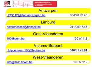 Antwerpen 
HCS112@stad.antwerpen.be 03/270.92.46 
Limburg 
hc100hasselt@hasselt.be 011/26.17.46 
Oost-Vlaanderen 
100@gent.be 100 of 112 
Vlaams-Brabant 
Hulpcentrum.100@leuven.be 016/31.72.91 
West-Vlaanderen 
info@hcs112wvl.be 100 of 112 
 