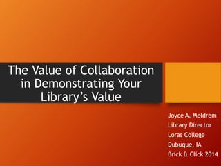 The Value of Collaboration 
in Demonstrating Your 
Library’s Value 
Joyce A. Meldrem 
Library Director 
Loras College 
Dubuque, IA 
Brick & Click 2014 
 