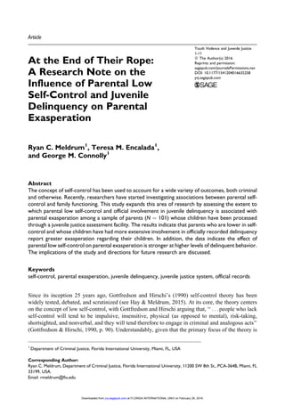 Article
At the End of Their Rope:
A Research Note on the
Influence of Parental Low
Self-Control and Juvenile
Delinquency on Parental
Exasperation
Ryan C. Meldrum1
, Teresa M. Encalada1
,
and George M. Connolly1
Abstract
The concept of self-control has been used to account for a wide variety of outcomes, both criminal
and otherwise. Recently, researchers have started investigating associations between parental self-
control and family functioning. This study expands this area of research by assessing the extent to
which parental low self-control and official involvement in juvenile delinquency is associated with
parental exasperation among a sample of parents (N ¼ 101) whose children have been processed
through a juvenile justice assessment facility. The results indicate that parents who are lower in self-
control and whose children have had more extensive involvement in officially recorded delinquency
report greater exasperation regarding their children. In addition, the data indicate the effect of
parental low self-control on parental exasperation is stronger at higher levels of delinquent behavior.
The implications of the study and directions for future research are discussed.
Keywords
self-control, parental exasperation, juvenile delinquency, juvenile justice system, official records
Since its inception 25 years ago, Gottfredson and Hirschi’s (1990) self-control theory has been
widely tested, debated, and scrutinized (see Hay & Meldrum, 2015). At its core, the theory centers
on the concept of low self-control, with Gottfredson and Hirschi arguing that, ‘‘ . . . people who lack
self-control will tend to be impulsive, insensitive, physical (as opposed to mental), risk-taking,
shortsighted, and nonverbal, and they will tend therefore to engage in criminal and analogous acts’’
(Gottfredson & Hirschi, 1990, p. 90). Understandably, given that the primary focus of the theory is
1
Department of Criminal Justice, Florida International University, Miami, FL, USA
Corresponding Author:
Ryan C. Meldrum, Department of Criminal Justice, Florida International University, 11200 SW 8th St., PCA-364B, Miami, FL
33199, USA.
Email: rmeldrum@fiu.edu
Youth Violence and Juvenile Justice
1-11
ª The Author(s) 2016
Reprints and permission:
sagepub.com/journalsPermissions.nav
DOI: 10.1177/1541204016635258
yvj.sagepub.com
at FLORIDA INTERNATIONAL UNIV on February 26, 2016yvj.sagepub.comDownloaded from
 