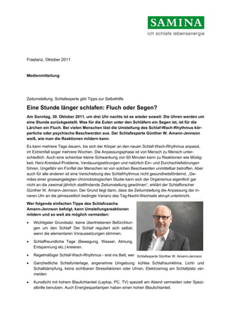 Frastanz, Oktober 2011


Medienmitteilung




Zeitumstellung: Schlafexperte gibt Tipps zur Selbsthilfe

Eine Stunde länger schlafen: Fluch oder Segen?
Am Sonntag, 30. Oktober 2011, um drei Uhr nachts ist es wieder soweit: Die Uhren werden um
eine Stunde zurückgestellt. Was für die Eulen unter den Schläfern ein Segen ist, ist für die
Lärchen ein Fluch. Bei vielen Menschen löst die Umstellung des Schlaf-Wach-Rhythmus kör-
perliche oder psychische Beschwerden aus. Der Schlafexperte Günther W. Amann-Jennson
weiß, wie man die Reaktionen mildern kann.
Es kann mehrere Tage dauern, bis sich der Körper an den neuen Schlaf-Wach-Rhythmus anpasst,
im Extremfall sogar mehrere Wochen. Die Anpassungsphase ist von Mensch zu Mensch unter-
schiedlich. Auch eine scheinbar kleine Schwankung von 60 Minuten kann zu Reaktionen wie Müdig-
keit, Herz-Kreislauf-Probleme, Verdauungsstörungen und natürlich Ein- und Durchschlafstörungen
führen. Ungefähr ein Fünftel der Menschen ist von solchen Beschwerden unmittelbar betroffen. Aber
auch für alle anderen ist eine Verschiebung des Schlafrhythmus nicht gesundheitsfördernd. „Ge-
mäss einer grossangelegten chronobiologischen Studie kann sich der Organismus eigentlich gar
nicht an die zweimal jährlich stattfindende Zeitumstellung gewöhnen“, erklärt der Schlafforscher
Günther W. Amann-Jennson. Der Grund liegt darin, dass die Zeitumstellung die Anpassung der in-
neren Uhr an die jahreszeitlich bedingte Varianz des Tag-Nacht-Wechsels abrupt unterbricht.
Wer folgende einfachen Tipps des Schlafcoachs
Amann-Jennson befolgt, kann Umstellungsreaktionen
mildern und so weit als möglich vermeiden:

•   Wichtigster Grundsatz: keine übertriebenen Befürchtun-
    gen um den Schlaf! Der Schlaf reguliert sich selbst,
    wenn die elementaren Voraussetzungen stimmen.

•   Schlaffreundliche Tage (Bewegung, Wasser, Atmung,
    Entspannung etc.) kreieren.

•   Regelmäßiger Schlaf-Wach-Rhythmus - erst ins Bett, wennSchlafexperte Günther W. Amann-Jennson
                                                            man wirklich müde ist.

•   Ganzheitliche Schlafunterlage, angenehme Umgebung: kühles Schlafraumklima, Licht- und
    Schalldämpfung, keine sichtbaren Stressfaktoren oder Uhren, Elektrosmog am Schlafplatz ver-
    meiden

•   Kunstlicht mit hohem Blaulichtanteil (Laptop, PC, TV) speziell am Abend vermeiden oder Spezi-
    albrille benutzen. Auch Energiesparlampen haben einen hohen Blaulichtanteil.
 