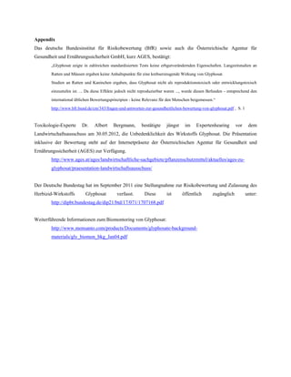 Appendix
Das deutsche Bundesinstitut für Risikobewertung (BfR) sowie auch die Österreichische Agentur für
Gesundheit und Ernährungssicherheit GmbH, kurz AGES, bestätigt:
        „Glyphosat zeigte in zahlreichen standardisierten Tests keine erbgutverändernden Eigenschaften. Langzeitstudien an

        Ratten und Mäusen ergaben keine Anhaltspunkte für eine krebserzeugende Wirkung von Glyphosat.

        Studien an Ratten und Kaninchen ergaben, dass Glyphosat nicht als reproduktionstoxisch oder entwicklungstoxisch

        einzustufen ist. ... Da diese Effekte jedoch nicht reproduzierbar waren ..., wurde diesen Befunden - entsprechend den

        international üblichen Bewertungsprinzipien - keine Relevanz für den Menschen beigemessen.“

        http://www.bfr.bund.de/cm/343/fragen-und-antworten-zur-gesundheitlichen-bewertung-von-glyphosat.pdf , S. 1



Toxikologie-Experte      Dr.    Albert     Bergmann,       bestätigte    jüngst     im    Expertenhearing       vor     dem
Landwirtschaftsausschuss am 30.05.2012, die Unbedenklichkeit des Wirkstoffs Glyphosat. Die Präsentation
inklusive der Bewertung steht auf der Internetpräsenz der Österreichischen Agentur für Gesundheit und
Ernährungssicherheit (AGES) zur Verfügung.
        http://www.ages.at/ages/landwirtschaftliche-sachgebiete/pflanzenschutzmittel/aktuelles/ages-zu-
        glyphosat/praesentation-landwirtschaftsausschuss/


Der Deutsche Bundestag hat im September 2011 eine Stellungnahme zur Risikobewertung und Zulassung des
Herbizid-Wirkstoffs        Glyphosat         verfasst.       Diese       ist      öffentlich       zugänglich         unter:
        http://dipbt.bundestag.de/dip21/btd/17/071/1707168.pdf


Weiterführende Informationen zum Biomontoring von Glyphosat:
        http://www.monsanto.com/products/Documents/glyphosate-background-
        materials/gly_biomon_bkg_Jan04.pdf
 