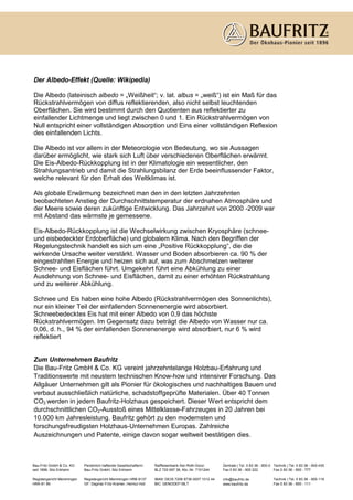 Der Albedo-Effekt (Quelle: Wikipedia)

Die Albedo (lateinisch albedo = „Weißheit“; v. lat. albus = „weiß“) ist ein Maß für das
Rückstrahlvermögen von diffus reflektierenden, also nicht selbst leuchtenden
Oberflächen. Sie wird bestimmt durch den Quotienten aus reflektierter zu
einfallender Lichtmenge und liegt zwischen 0 und 1. Ein Rückstrahlvermögen von
Null entspricht einer vollständigen Absorption und Eins einer vollständigen Reflexion
des einfallenden Lichts.

Die Albedo ist vor allem in der Meteorologie von Bedeutung, wo sie Aussagen
darüber ermöglicht, wie stark sich Luft über verschiedenen Oberflächen erwärmt.
Die Eis-Albedo-Rückkopplung ist in der Klimatologie ein wesentlicher, den
Strahlungsantrieb und damit die Strahlungsbilanz der Erde beeinflussender Faktor,
welche relevant für den Erhalt des Weltklimas ist.

Als globale Erwärmung bezeichnet man den in den letzten Jahrzehnten
beobachteten Anstieg der Durchschnittstemperatur der erdnahen Atmosphäre und
der Meere sowie deren zukünftige Entwicklung. Das Jahrzehnt von 2000 -2009 war
mit Abstand das wärmste je gemessene.

Eis-Albedo-Rückkopplung ist die Wechselwirkung zwischen Kryosphäre (schnee-
und eisbedeckter Erdoberfläche) und globalem Klima. Nach den Begriffen der
Regelungstechnik handelt es sich um eine „Positive Rückkopplung“, die die
wirkende Ursache weiter verstärkt. Wasser und Boden absorbieren ca. 90 % der
eingestrahlten Energie und heizen sich auf, was zum Abschmelzen weiterer
Schnee- und Eisflächen führt. Umgekehrt führt eine Abkühlung zu einer
Ausdehnung von Schnee- und Eisflächen, damit zu einer erhöhten Rückstrahlung
und zu weiterer Abkühlung.

Schnee und Eis haben eine hohe Albedo (Rückstrahlvermögen des Sonnenlichts),
nur ein kleiner Teil der einfallenden Sonnenenergie wird absorbiert.
Schneebedecktes Eis hat mit einer Albedo von 0,9 das höchste
Rückstrahlvermögen. Im Gegensatz dazu beträgt die Albedo von Wasser nur ca.
0,06, d. h., 94 % der einfallenden Sonnenenergie wird absorbiert, nur 6 % wird
reflektiert


Zum Unternehmen Baufritz
Die Bau-Fritz GmbH & Co. KG vereint jahrzehntelange Holzbau-Erfahrung und
Traditionswerte mit neustem technischen Know-how und intensiver Forschung. Das
Allgäuer Unternehmen gilt als Pionier für ökologisches und nachhaltiges Bauen und
verbaut ausschließlich natürliche, schadstoffgeprüfte Materialen. Über 40 Tonnen
CO2 werden in jedem Baufritz-Holzhaus gespeichert. Dieser Wert entspricht dem
durchschnittlichen CO2-Ausstoß eines Mittelklasse-Fahrzeuges in 20 Jahren bei
10.000 km Jahresleistung. Baufritz gehört zu den modernsten und
forschungsfreudigsten Holzhaus-Unternehmen Europas. Zahlreiche
Auszeichnungen und Patente, einige davon sogar weltweit bestätigen dies.



Bau-Fritz GmbH & Co. KG     Persönlich haftende Gesellschafterin:   Raiffeisenbank Iller-Roth-Günz:     Zentrale | Tel. 0 83 36 - 900-0 Technik | Tel. 0 83 36 - 900-430
seit 1896, Sitz Erkheim     Bau-Fritz GmbH, Sitz Erkheim            BLZ 720 697 36, Kto.-Nr. 7101244    Fax 0 83 36 - 900 222           Fax 0 83 36 - 900 - 777

Registergericht Memmingen   Registergericht Memmingen HRB 8137      IBAN: DE35 7206 9736 0007 1012 44   info@baufritz.de               Technik | Tel. 0 83 36 - 900-119
HRA 81 89                   GF: Dagmar Fritz-Kramer, Helmut Holl    BIC: GENODEF1BLT                    www.baufritz.de                Fax 0 83 36 - 900 - 111
 