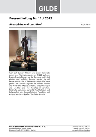 Pressemitteilung Nr. 11 / 2012

Atmosphäre und Leuchtkraft					                               10.07.2012




Auch auf dunklen Möbeln wie dieser Kommode
sehen neue Wohnaccessoires von GILDE gut aus.
Braune Francis Figuren wie die "Schmuserunde" sind
elegant und auffällig. Zumeist werden sie auf
Fensterbänken oder in Regalen wirkungsvoll in Szene
gesetzt. Als Kontrast fungieren die helleren Schalen
und Windlichter "Mosaic". Schalen, Teller, Dekokugel
und Leuchter sind mit Muschelpatt versehen.
Natürliche Materialien stehen für Nachhaltigkeit und
Individualität von handgefertigten Produkten und
entsprechen dem aktuellen Trend der Branche.




GILDE HANDWERK Macrander GmbH & Co. KG					    Telefon: 02871 / 188-232
Ansprechpartnerin: 
                  Regina Remest								 Telefax: 02871 / 188-282
Dingdener Straße 199, D-46395 Bocholt						 r.remest@gildehandwerk.de
 