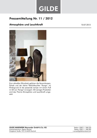 Pressemitteilung Nr. 11 / 2012

Atmosphäre und Leuchtkraft					                               10.07.2012




Zum aktuellen Ethnolook gehören die Keramikvasen,
Schale und der kleine Teelichtleuchter "Kongo". Im
Hintergrund ist die passende Lampe mit einem Fuß
im Stil von "Kongo" arrangiert. Mit wenigen Produkten
wird das Thema Atmosphäre und Leuchtkraft umge-
setzt.




GILDE HANDWERK Macrander GmbH & Co. KG					    Telefon: 02871 / 188-232
Ansprechpartnerin: 
                  Regina Remest								 Telefax: 02871 / 188-282
Dingdener Straße 199, D-46395 Bocholt						 r.remest@gildehandwerk.de
 
