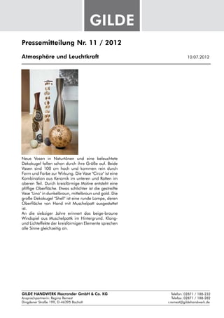 Pressemitteilung Nr. 11 / 2012

Atmosphäre und Leuchtkraft					                               10.07.2012




Neue Vasen in Naturtönen und eine beleuchtete
Dekokugel fallen schon durch ihre Größe auf. Beide
Vasen sind 100 cm hoch und kommen rein durch
Form und Farbe zur Wirkung. Die Vase "Circo" ist eine
Kombination aus Keramik im unteren und Ratten im
oberen Teil. Durch kreisförmige Motive entsteht eine
pfiffige Oberfläche. Etwas schlichter ist die gestreifte
Vase "Lino" in dunkelbraun, mittelbraun und gold. Die
große Dekokugel "Shell" ist eine runde Lampe, deren
Oberfläche von Hand mit Muschelpatt ausgestattet
ist.
An die siebziger Jahre erinnert das beige-braune
Windspiel aus Muschelpattk im Hintergrund. Klang-
und Lichteffekte der kreisförmigen Elemente sprechen
alle Sinne gleichzeitig an.




GILDE HANDWERK Macrander GmbH & Co. KG					    Telefon: 02871 / 188-232
Ansprechpartnerin: 
                  Regina Remest								 Telefax: 02871 / 188-282
Dingdener Straße 199, D-46395 Bocholt						 r.remest@gildehandwerk.de
 