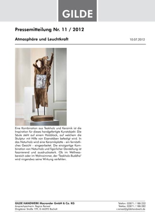 Pressemitteilung Nr. 11 / 2012

Atmosphäre und Leuchtkraft					                               10.07.2012




Eine Kombination aus Teakholz und Keramik ist die
Inspiration für dieses handgefertigte Kunstobjekt. Die
Säule steht auf einem Holzblock, auf welchem die
Skulptur mit Hilfe von Eisenstäben befestigt wird. In
das Naturholz wird eine Keramikplatte - ein fernöstli-
ches Gesicht - eingearbeitet. Die einzigartige Kom-
bination von Naturholz und figürlicher Darstellung ist
fasznierend und ausdrucksstark. Ob im Wellness-
bereich oder im Wohnzimmer, der "Teakholz-Buddha"
wird nirgendwo seine Wirkung verfehlen.




GILDE HANDWERK Macrander GmbH & Co. KG					    Telefon: 02871 / 188-232
Ansprechpartnerin: 
                  Regina Remest								 Telefax: 02871 / 188-282
Dingdener Straße 199, D-46395 Bocholt						 r.remest@gildehandwerk.de
 