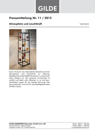 Pressemitteilung Nr. 11 / 2012

Atmosphäre und Leuchtkraft					                               10.07.2012




Auch mit einem neu interpretierten Klassiker kommen
Atmosphäre und Leuchtkraft zur Geltung.
Metallleuchter bietet GILDE Handwerk in unterschied-
lichen Designs an. Der schwarze Turmleuchter ist
schlicht und stabil, zehn Gläschen in rot und bern-
steinfarben sorgen für die richtige Stimmung. Wer
gerne dekoriert, wird sich für das Metallgestell etwas
einfallen lassen.




GILDE HANDWERK Macrander GmbH & Co. KG					    Telefon: 02871 / 188-232
Ansprechpartnerin: 
                  Regina Remest								 Telefax: 02871 / 188-282
Dingdener Straße 199, D-46395 Bocholt						 r.remest@gildehandwerk.de
 