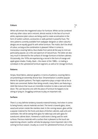 Colours                                                                                Page
                                                                                       4

White will remain the megatrend colour for furniture. White can be combined
with any other colour and is reticent, almost neutral. In the face of so much
white, expressive plain colours are being used to create accentuation in the
form of scatter cushions, accessories or walls painted in powerful hues. The
retro patterns currently available from wallpaper designers or other colourful
designs are an equally good fit with white furniture. The motto: don’t be afraid
of colour, as long as the combination is pleasant! When it comes to
monocolour covering fabrics, blue shades from petrol all the way to mint are
particularly popular, as is the vast spectrum of natural hues. The latter are also
very much in demand for the surfaces of storage furniture or kitchen cabinets.
Occasionally, the 1970s are experiencing a revival in the form of orange and
apple-green shades. Finally, black – the classic of the 1980s – is making a
comeback in the upholstered furniture segment, as well as for storage furniture.

Patterns

Stripes, floral fabrics, abstract graphics: in terms of patterns, covering fabrics
are presenting an extremely diverse face. Ornamentation is another popular
theme for opulent patterns. The haptic experience plays a major role as far as
fabrics are concerned. Rather than being smooth, many fabrics are featuring a
relief-like texture that issues an irresistible invitation to take a seat and nestle
down. The user becomes one with the piece of furniture he happens to be
sitting or lying on. Snuggling continues to play an important role.

Surfaces

There is a very definite tendency towards material honesty. And when it comes
to being honest, natural materials are best. The trend is towards glass, stone,
wood and certain metals like stainless steel. In the coming season, glass will be
a popular material for the fronts and doors of kitchen cabinets, wall units and
wardrobes. We will be seeing thick glass for table tops and satin glass for
translucent cabinet doors. Veneered or solid stone is being used for work
surfaces. Precious materials with a surface that is pleasant to the touch are
experiencing a boom. Leather will also be playing a more important role in the
coming furniture season. Usually as a cover for upholstered furniture, of course,
 