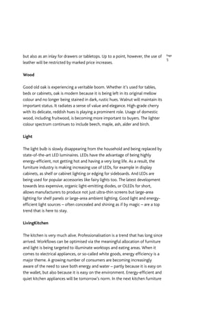 but also as an inlay for drawers or tabletops. Up to a point, however, the use of    Page
                                                                                     5
leather will be restricted by marked price increases.

Wood

Good old oak is experiencing a veritable boom. Whether it’s used for tables,
beds or cabinets, oak is modern because it is being left in its original mellow
colour and no longer being stained in dark, rustic hues. Walnut will maintain its
important status. It radiates a sense of value and elegance. High-grade cherry
with its delicate, reddish hues is playing a prominent role. Usage of domestic
wood, including fruitwood, is becoming more important to buyers. The lighter
colour spectrum continues to include beech, maple, ash, alder and birch.

Light

The light bulb is slowly disappearing from the household and being replaced by
state-of-the-art LED luminaires. LEDs have the advantage of being highly
energy-efficient, not getting hot and having a very long life. As a result, the
furniture industry is making increasing use of LEDs, for example in display
cabinets, as shelf or cabinet lighting or edging for sideboards. And LEDs are
being used for popular accessories like fairy lights too. The latest development
towards less expensive, organic light-emitting diodes, or OLEDs for short,
allows manufacturers to produce not just ultra-thin screens but large-area
lighting for shelf panels or large-area ambient lighting. Good light and energy-
efficient light sources – often concealed and shining as if by magic – are a top
trend that is here to stay.

LivingKitchen

The kitchen is very much alive. Professionalisation is a trend that has long since
arrived. Workflows can be optimised via the meaningful allocation of furniture
and light is being targeted to illuminate worktops and eating areas. When it
comes to electrical appliances, or so-called white goods, energy efficiency is a
major theme. A growing number of consumers are becoming increasingly
aware of the need to save both energy and water – partly because it is easy on
the wallet, but also because it is easy on the environment. Energy-efficient and
quiet kitchen appliances will be tomorrow’s norm. In the next kitchen furniture
 