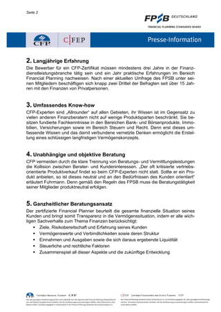 Seite 2




2. Langjährige Erfahrung
Die Bewerber für ein CFP-Zertifikat müssen mindestens drei Jahre in der Finanz-
dienstleistungsbranche tätig sein und ein Jahr praktische Erfahrungen im Bereich
Financial Planning nachweisen. Nach einer aktuellen Umfrage des FPSB unter sei-
nen Mitgliedern beschäftigen sich knapp zwei Drittel der Befragten seit über 15 Jah-
ren mit den Finanzen von Privatpersonen.


3. Umfassendes Know-how
CFP-Experten sind „Allrounder“ auf allen Gebieten, ihr Wissen ist im Gegensatz zu
vielen anderen Finanzberatern nicht auf wenige Produktsparten beschränkt. Sie be-
sitzen fundierte Fachkenntnisse in den Bereichen Bank- und Börsenprodukte, Immo-
bilien, Versicherungen sowie im Bereich Steuern und Recht. Denn erst dieses um-
fassende Wissen und das damit verbundene vernetzte Denken ermöglicht die Erstel-
lung eines schlüssigen langfristigen Vermögenskonzepts.


4. Unabhängige und objektive Beratung
CFP vermeiden durch die klare Trennung von Beratungs- und Vermittlungsleistungen
die Kollision zwischen Berater- und Kundeninteressen. „Der oft kritisierte vertriebs-
orientierte Produktverkauf findet so beim CFP-Experten nicht statt. Sollte er ein Pro-
dukt anbieten, so ist dieses neutral und an den Bedürfnissen des Kunden orientiert“
erläutert Fuhrmann. Denn gemäß den Regeln des FPSB muss die Beratungstätigkeit
seiner Mitglieder produktneutral erfolgen.


5. Ganzheitlicher Beratungsansatz
Der zertifizierte Financial Planner beurteilt die gesamte finanzielle Situation seines
Kunden und bringt somit Transparenz in die Vermögenssituation, indem er alle wich-
tigen Sachverhalte zum Thema Finanzen berücksichtigt:
     Ziele, Risikobereitschaft und Erfahrung seines Kunden
     Vermögenswerte und Verbindlichkeiten sowie deren Struktur
     Einnahmen und Ausgaben sowie die sich daraus ergebende Liquidität
     Steuerliche und rechtliche Faktoren
     Zusammenspiel all dieser Aspekte und die zukünftige Entwicklung
 